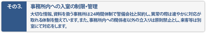 事務所内への入室の制限・管理。大切なデータ、資料を扱う事務所は警備会社と契約し異常の際は速やかに対応が取れる体制を整えています。又、事務所内への関係者以外の立入は原則禁止とし、来客などは別室にて対応をします。