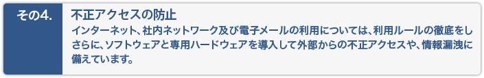 不正アクセスの防止。インターネット、社内ネットワーク及び電子メールについても、ソフトウェアと専用ハードウェアを導入し、外務からの不正アクセスにも備えています。