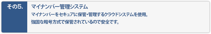 マイナンバー管理システム。マイナンバーをセキュアに保管・管理するクラウドシステムを使用。強固な暗号方式で保管されているので安全です。