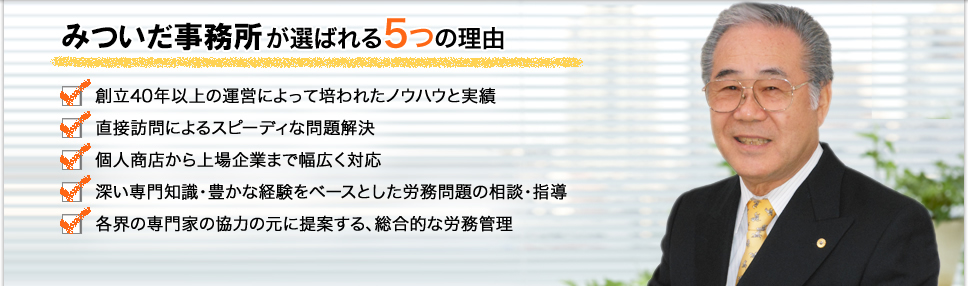 みついだ事務所が選ばれる5つの理由　･創立40年以上の運営によって培われたノウハウ･相談顧問数○○○社以上の実績･○○％の会社様が売上を伸ばしている事･深い専門知識・豊かな経験をベースとした労務問題の相談・指導･各界の専門家の強力の元に提案する、総合的な労務管理